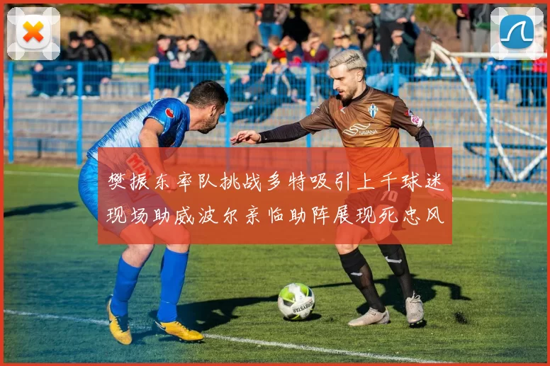樊振东率队挑战多特吸引上千球迷现场助威波尔亲临助阵展现死忠风采