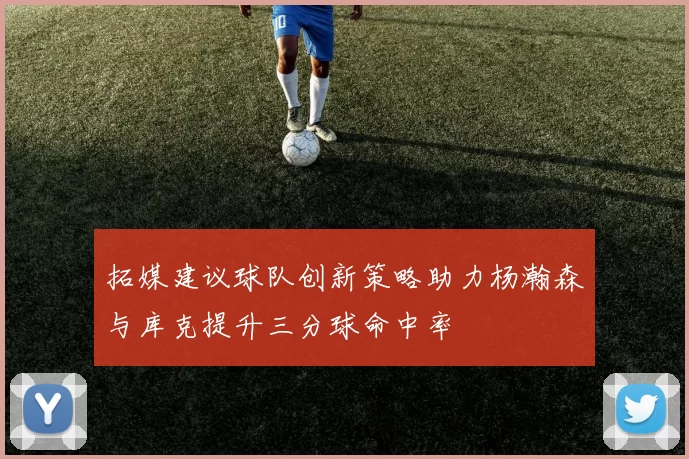 拓媒建议球队创新策略助力杨瀚森与库克提升三分球命中率
