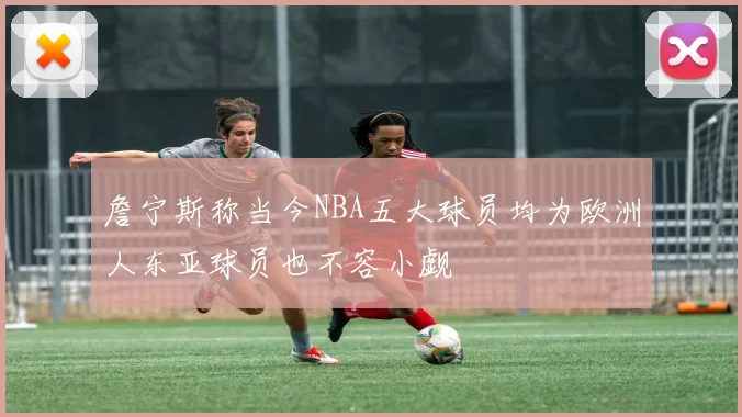 詹宁斯称当今NBA五大球员均为欧洲人东亚球员也不容小觑