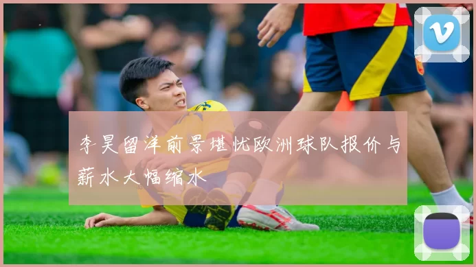 李昊留洋前景堪忧欧洲球队报价与薪水大幅缩水
