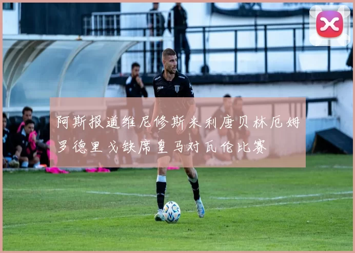 阿斯报道维尼修斯米利唐贝林厄姆罗德里戈缺席皇马对瓦伦比赛