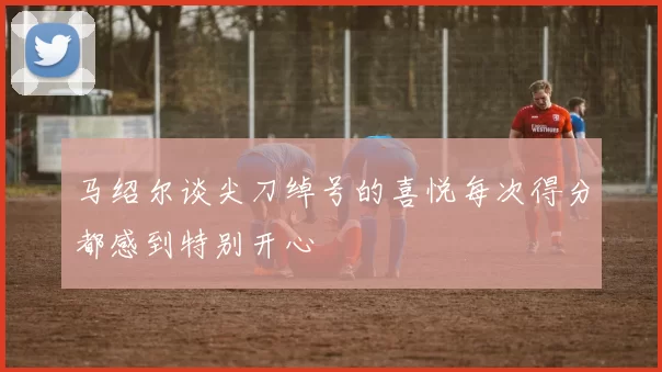 马绍尔谈尖刀绰号的喜悦每次得分都感到特别开心