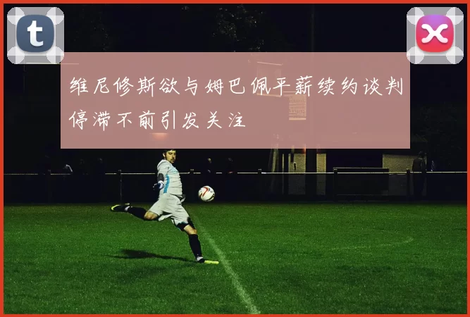 维尼修斯欲与姆巴佩平薪续约谈判停滞不前引发关注