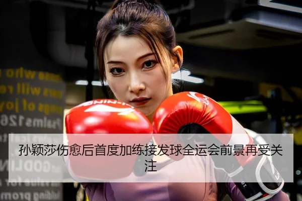 孙颖莎伤愈后首度加练接发球全运会前景再受关注